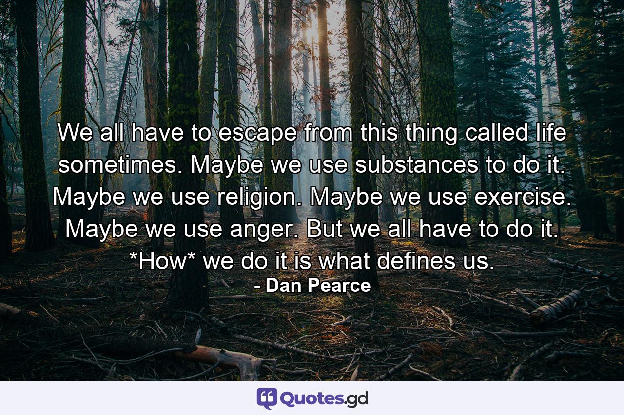 We all have to escape from this thing called life sometimes. Maybe we use substances to do it. Maybe we use religion. Maybe we use exercise. Maybe we use anger. But we all have to do it. *How* we do it is what defines us. - Quote by Dan Pearce