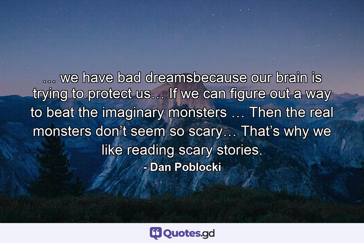 … we have bad dreamsbecause our brain is trying to protect us… If we can figure out a way to beat the imaginary monsters … Then the real monsters don’t seem so scary… That’s why we like reading scary stories. - Quote by Dan Poblocki