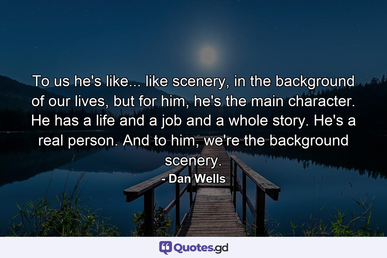 To us he's like... like scenery, in the background of our lives, but for him, he's the main character. He has a life and a job and a whole story. He's a real person. And to him, we're the background scenery. - Quote by Dan Wells