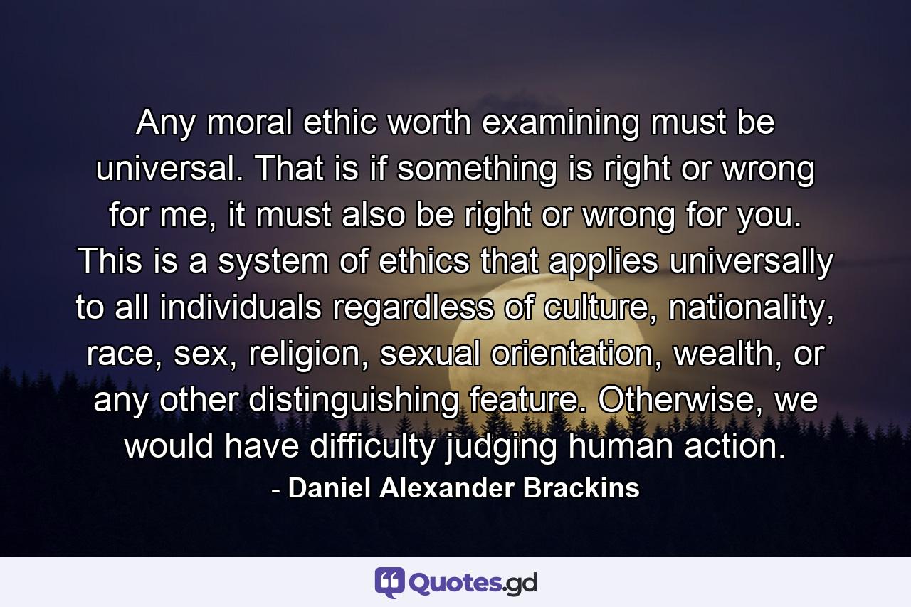 Any moral ethic worth examining must be universal. That is if something is right or wrong for me, it must also be right or wrong for you. This is a system of ethics that applies universally to all individuals regardless of culture, nationality, race, sex, religion, sexual orientation, wealth, or any other distinguishing feature. Otherwise, we would have difficulty judging human action. - Quote by Daniel Alexander Brackins