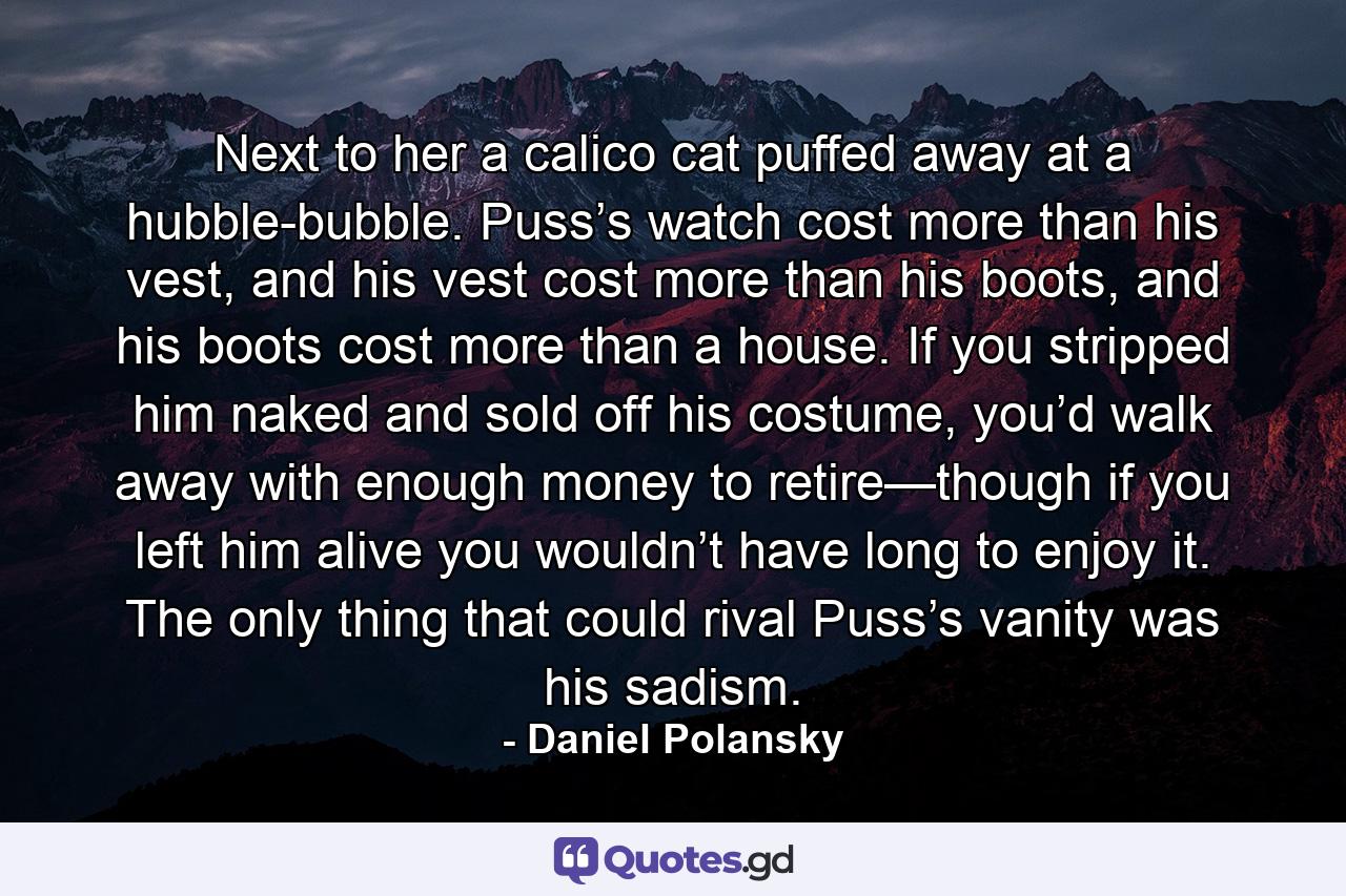 Next to her a calico cat puffed away at a hubble-bubble. Puss’s watch cost more than his vest, and his vest cost more than his boots, and his boots cost more than a house. If you stripped him naked and sold off his costume, you’d walk away with enough money to retire—though if you left him alive you wouldn’t have long to enjoy it. The only thing that could rival Puss’s vanity was his sadism. - Quote by Daniel Polansky