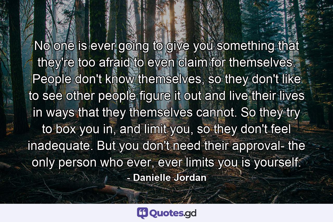 No one is ever going to give you something that they're too afraid to even claim for themselves. People don't know themselves, so they don't like to see other people figure it out and live their lives in ways that they themselves cannot. So they try to box you in, and limit you, so they don't feel inadequate. But you don't need their approval- the only person who ever, ever limits you is yourself. - Quote by Danielle Jordan