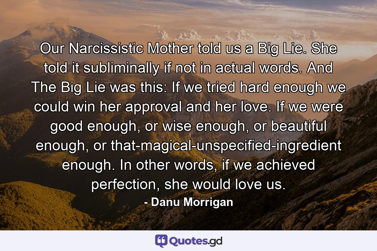 Our Narcissistic Mother told us a Big Lie. She told it subliminally if not in actual words. And The Big Lie was this: If we tried hard enough we could win her approval and her love. If we were good enough, or wise enough, or beautiful enough, or that-magical-unspecified-ingredient enough. In other words, if we achieved perfection, she would love us. - Quote by Danu Morrigan