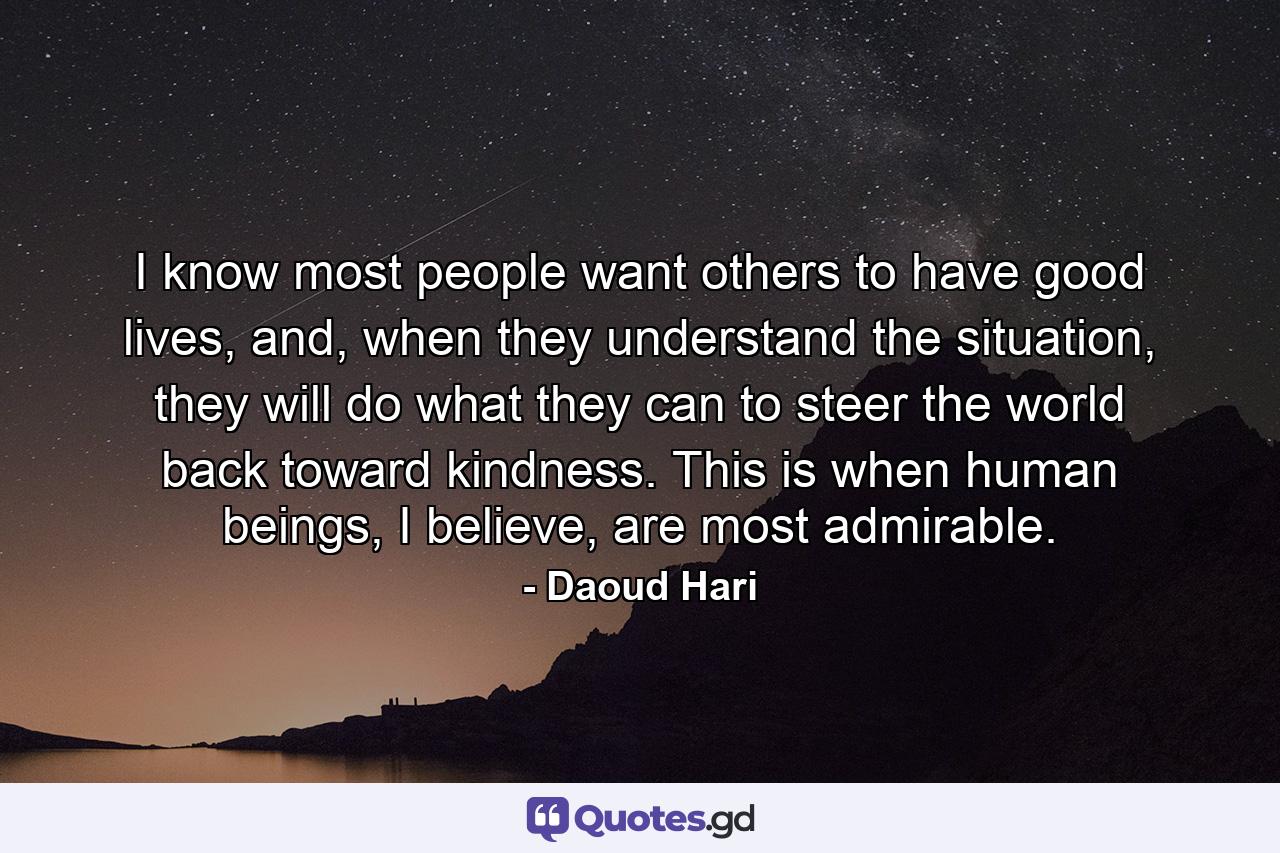 I know most people want others to have good lives, and, when they understand the situation, they will do what they can to steer the world back toward kindness. This is when human beings, I believe, are most admirable. - Quote by Daoud Hari