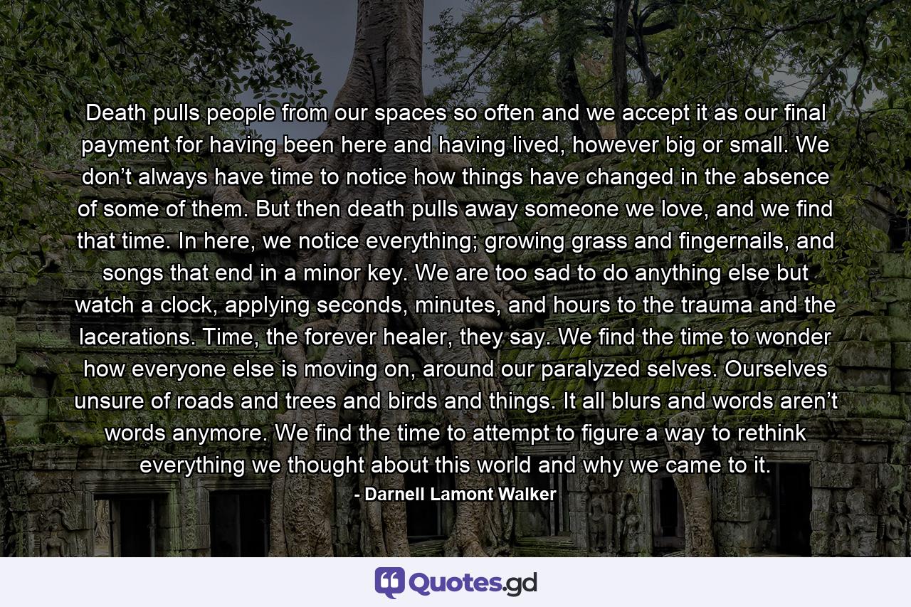 Death pulls people from our spaces so often and we accept it as our final payment for having been here and having lived, however big or small. We don’t always have time to notice how things have changed in the absence of some of them. But then death pulls away someone we love, and we find that time. In here, we notice everything; growing grass and fingernails, and songs that end in a minor key. We are too sad to do anything else but watch a clock, applying seconds, minutes, and hours to the trauma and the lacerations. Time, the forever healer, they say. We find the time to wonder how everyone else is moving on, around our paralyzed selves. Ourselves unsure of roads and trees and birds and things. It all blurs and words aren’t words anymore. We find the time to attempt to figure a way to rethink everything we thought about this world and why we came to it. - Quote by Darnell Lamont Walker