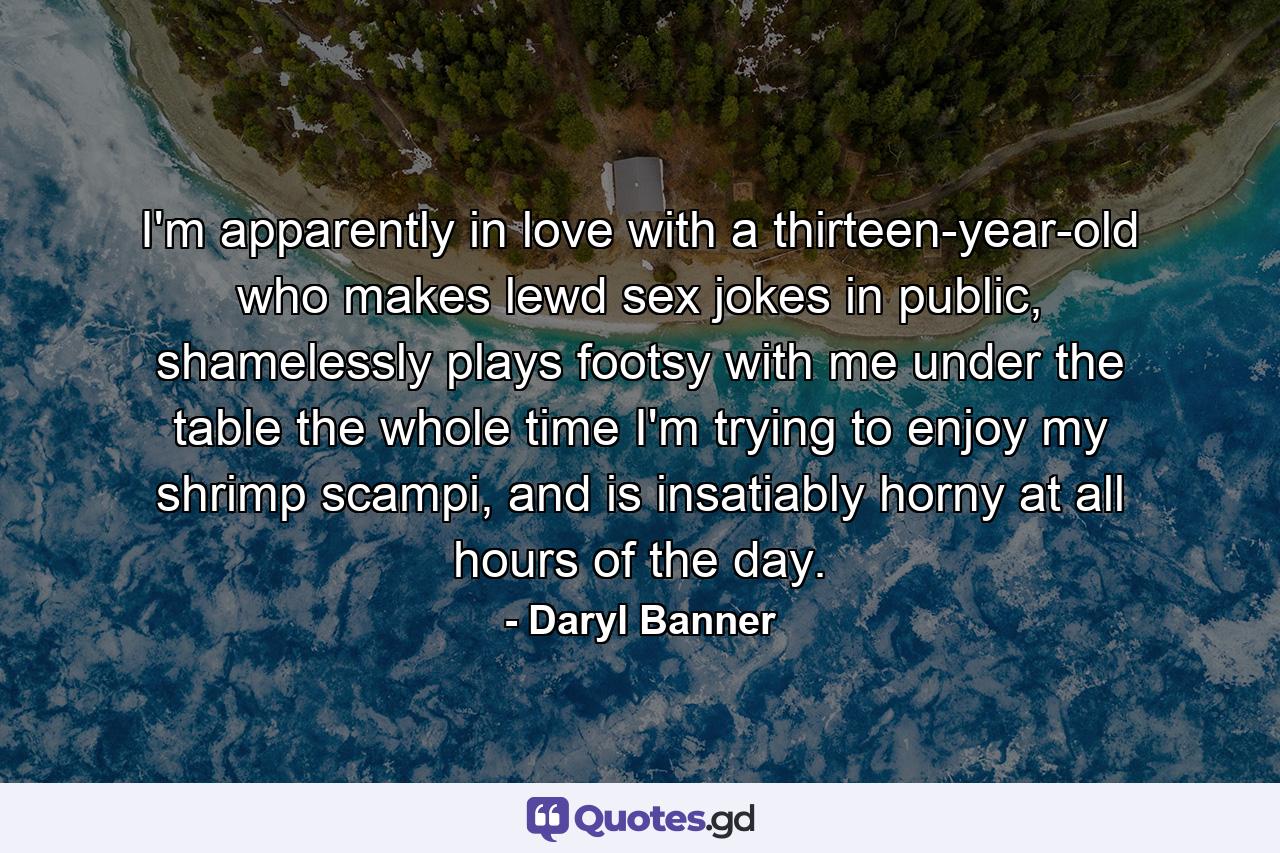 I'm apparently in love with a thirteen-year-old who makes lewd sex jokes in public, shamelessly plays footsy with me under the table the whole time I'm trying to enjoy my shrimp scampi, and is insatiably horny at all hours of the day. - Quote by Daryl Banner