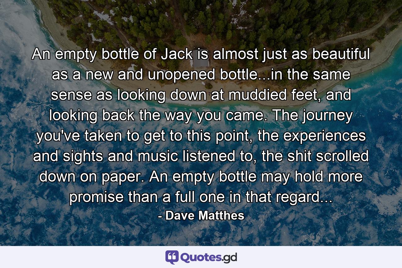 An empty bottle of Jack is almost just as beautiful as a new and unopened bottle...in the same sense as looking down at muddied feet, and looking back the way you came. The journey you've taken to get to this point, the experiences and sights and music listened to, the shit scrolled down on paper. An empty bottle may hold more promise than a full one in that regard... - Quote by Dave Matthes