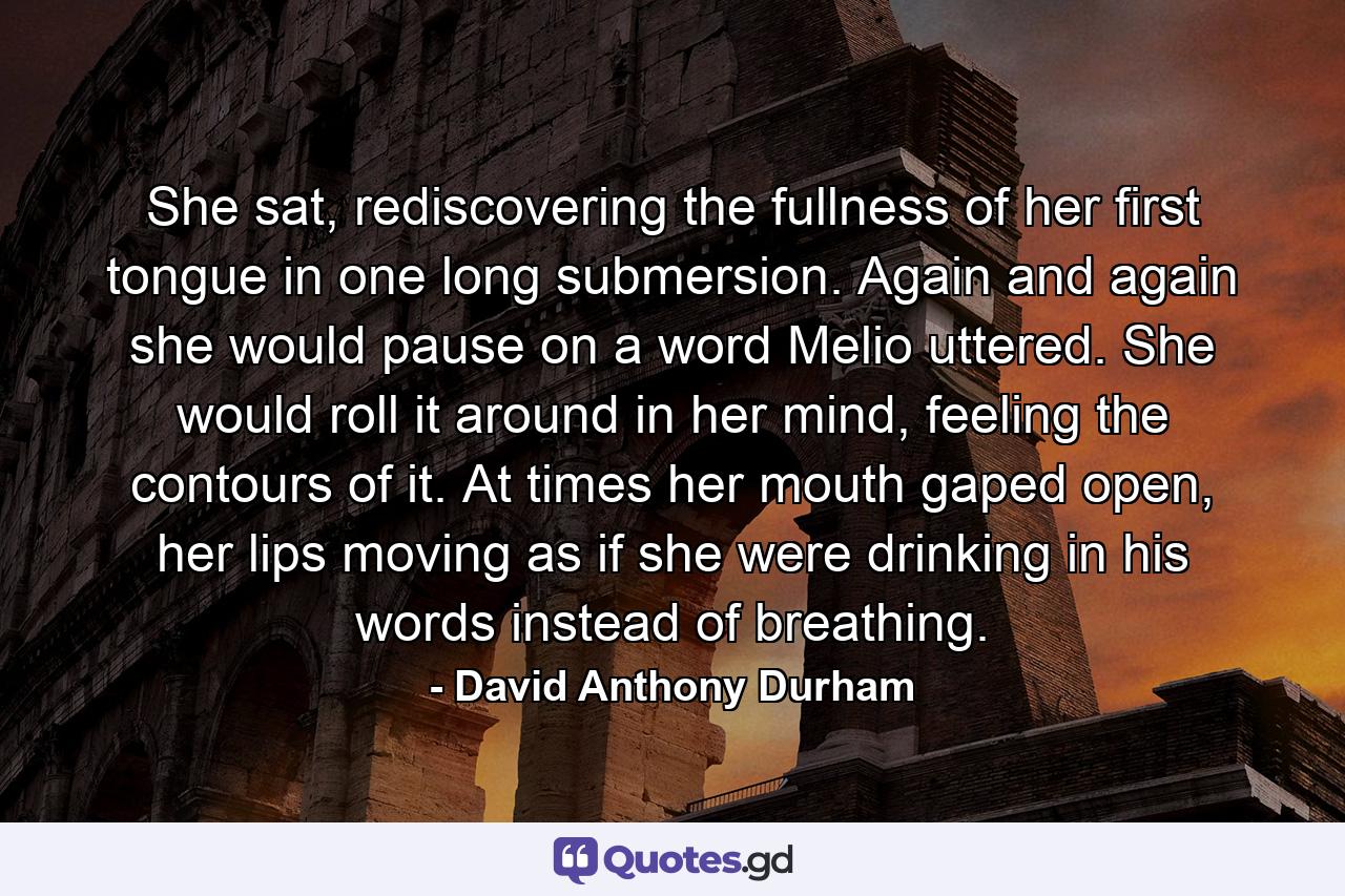 She sat, rediscovering the fullness of her first tongue in one long submersion. Again and again she would pause on a word Melio uttered. She would roll it around in her mind, feeling the contours of it. At times her mouth gaped open, her lips moving as if she were drinking in his words instead of breathing. - Quote by David Anthony Durham