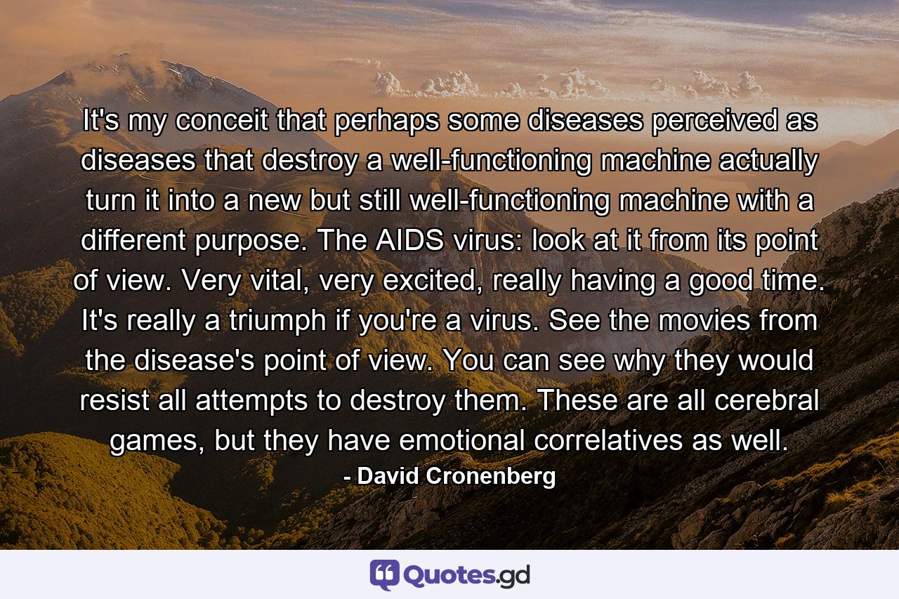 It's my conceit that perhaps some diseases perceived as diseases that destroy a well-functioning machine actually turn it into a new but still well-functioning machine with a different purpose. The AIDS virus: look at it from its point of view. Very vital, very excited, really having a good time. It's really a triumph if you're a virus. See the movies from the disease's point of view. You can see why they would resist all attempts to destroy them. These are all cerebral games, but they have emotional correlatives as well. - Quote by David Cronenberg