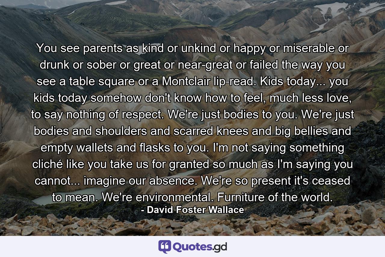 You see parents as kind or unkind or happy or miserable or drunk or sober or great or near-great or failed the way you see a table square or a Montclair lip-read. Kids today... you kids today somehow don't know how to feel, much less love, to say nothing of respect. We're just bodies to you. We're just bodies and shoulders and scarred knees and big bellies and empty wallets and flasks to you. I'm not saying something cliché like you take us for granted so much as I'm saying you cannot... imagine our absence. We're so present it's ceased to mean. We're environmental. Furniture of the world. - Quote by David Foster Wallace