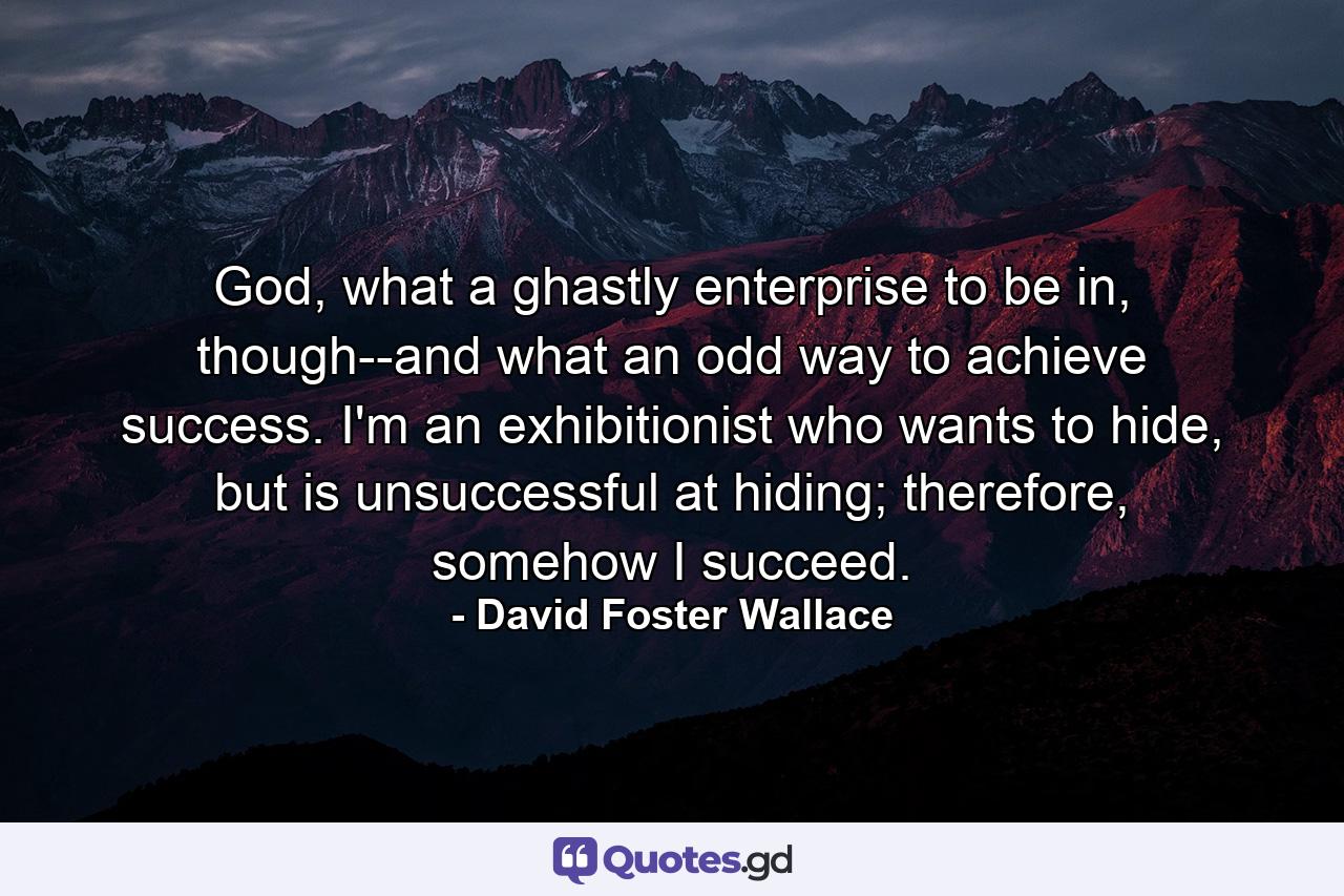 God, what a ghastly enterprise to be in, though--and what an odd way to achieve success. I'm an exhibitionist who wants to hide, but is unsuccessful at hiding; therefore, somehow I succeed. - Quote by David Foster Wallace