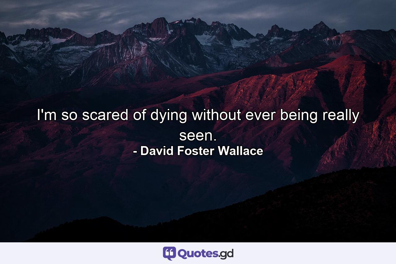 I'm so scared of dying without ever being really seen. - Quote by David Foster Wallace