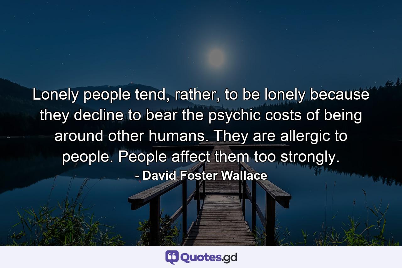 Lonely people tend, rather, to be lonely because they decline to bear the psychic costs of being around other humans. They are allergic to people. People affect them too strongly. - Quote by David Foster Wallace