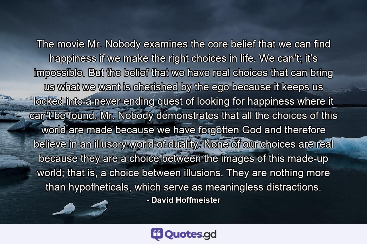 The movie Mr. Nobody examines the core belief that we can find happiness if we make the right choices in life. We can’t; it’s impossible. But the belief that we have real choices that can bring us what we want is cherished by the ego because it keeps us locked into a never-ending quest of looking for happiness where it can’t be found. Mr. Nobody demonstrates that all the choices of this world are made because we have forgotten God and therefore believe in an illusory world of duality. None of our choices are real because they are a choice between the images of this made-up world; that is, a choice between illusions. They are nothing more than hypotheticals, which serve as meaningless distractions. - Quote by David Hoffmeister