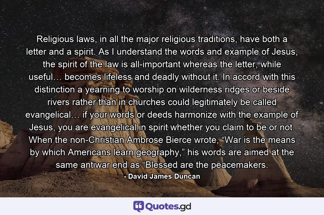 Religious laws, in all the major religious traditions, have both a letter and a spirit. As I understand the words and example of Jesus, the spirit of the law is all-important whereas the letter, while useful… becomes lifeless and deadly without it. In accord with this distinction a yearning to worship on wilderness ridges or beside rivers rather than in churches could legitimately be called evangelical… if your words or deeds harmonize with the example of Jesus, you are evangelical in spirit whether you claim to be or not. When the non-Christian Ambrose Bierce wrote, “War is the means by which Americans learn geography,” his words are aimed at the same antiwar end as “Blessed are the peacemakers. - Quote by David James Duncan