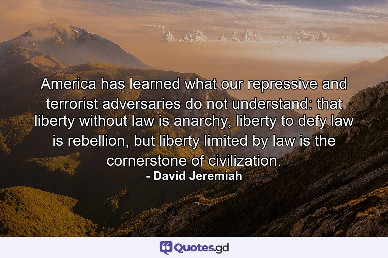 America has learned what our repressive and terrorist adversaries do not understand: that liberty without law is anarchy, liberty to defy law is rebellion, but liberty limited by law is the cornerstone of civilization. - Quote by David Jeremiah