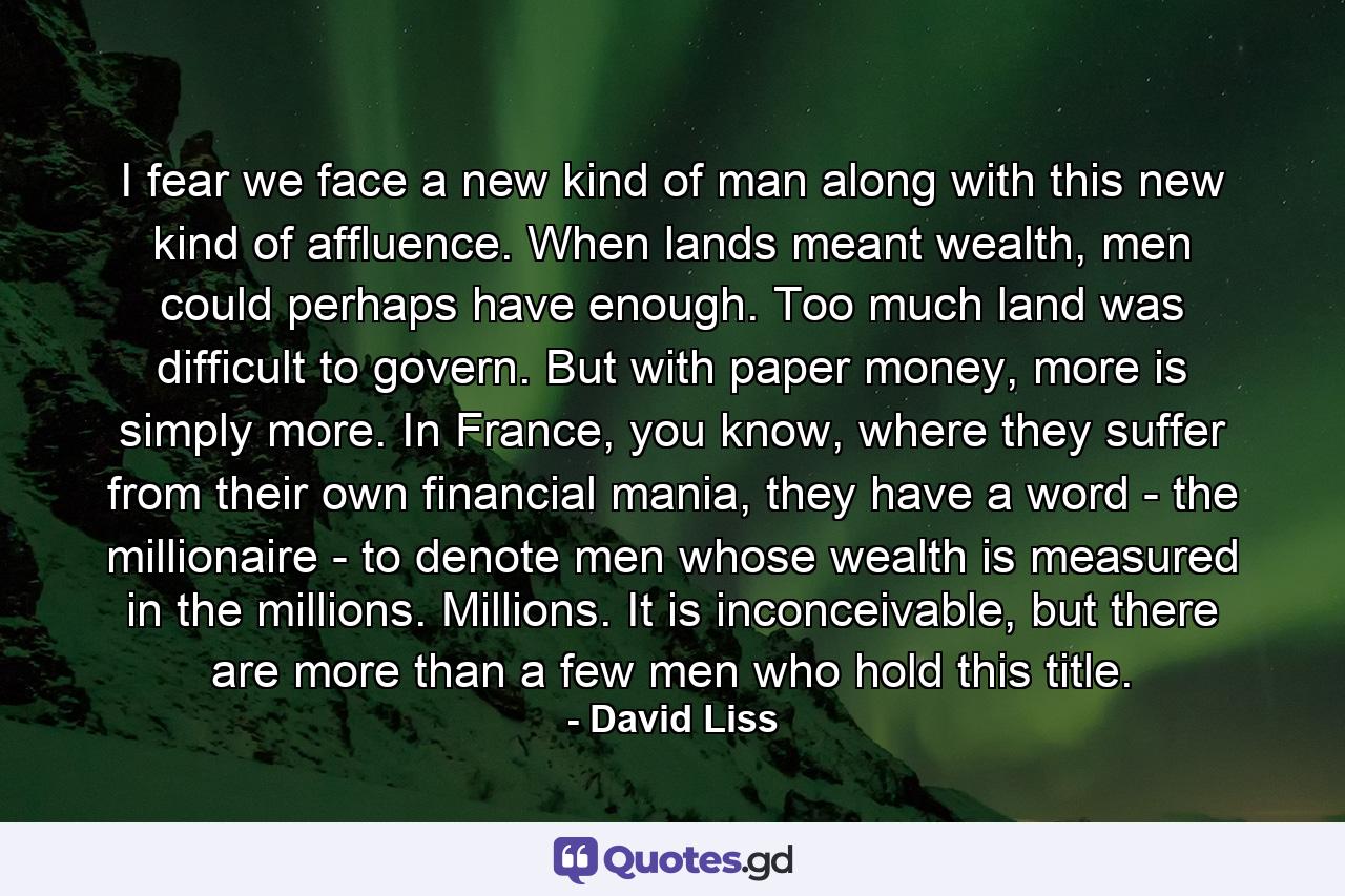 I fear we face a new kind of man along with this new kind of affluence. When lands meant wealth, men could perhaps have enough. Too much land was difficult to govern. But with paper money, more is simply more. In France, you know, where they suffer from their own financial mania, they have a word - the millionaire - to denote men whose wealth is measured in the millions. Millions. It is inconceivable, but there are more than a few men who hold this title. - Quote by David Liss