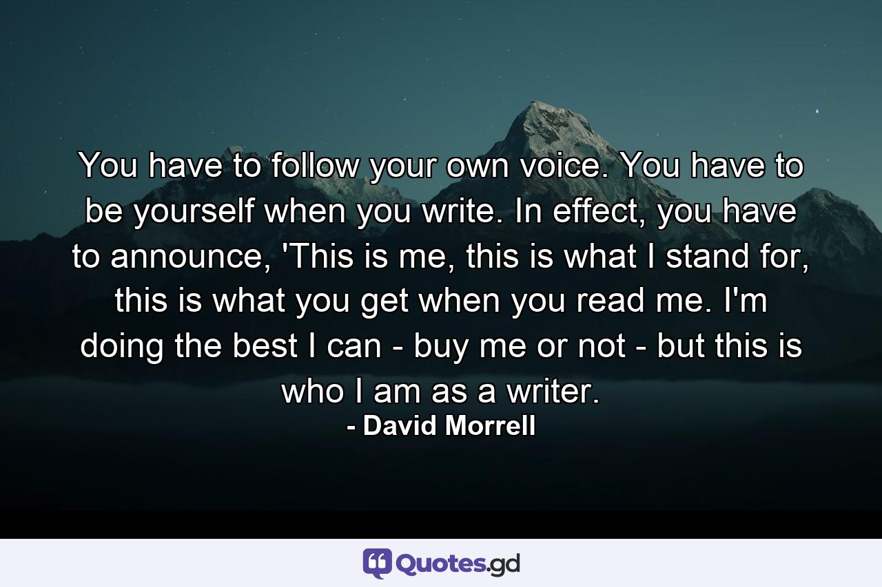 You have to follow your own voice. You have to be yourself when you write. In effect, you have to announce, 'This is me, this is what I stand for, this is what you get when you read me. I'm doing the best I can - buy me or not - but this is who I am as a writer. - Quote by David Morrell