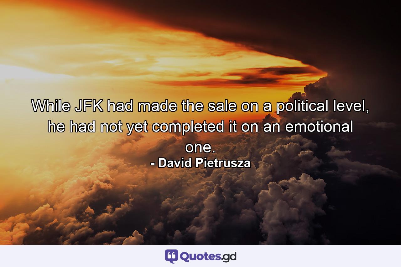 While JFK had made the sale on a political level, he had not yet completed it on an emotional one. - Quote by David Pietrusza