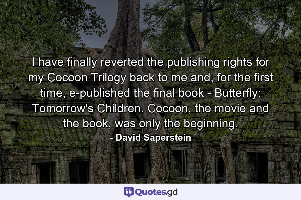 I have finally reverted the publishing rights for my Cocoon Trilogy back to me and, for the first time, e-published the final book - Butterfly: Tomorrow's Children. Cocoon, the movie and the book, was only the beginning. - Quote by David Saperstein