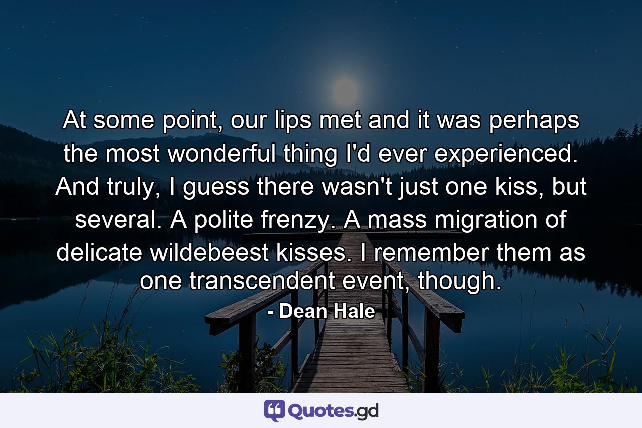 At some point, our lips met and it was perhaps the most wonderful thing I'd ever experienced. And truly, I guess there wasn't just one kiss, but several. A polite frenzy. A mass migration of delicate wildebeest kisses. I remember them as one transcendent event, though. - Quote by Dean Hale