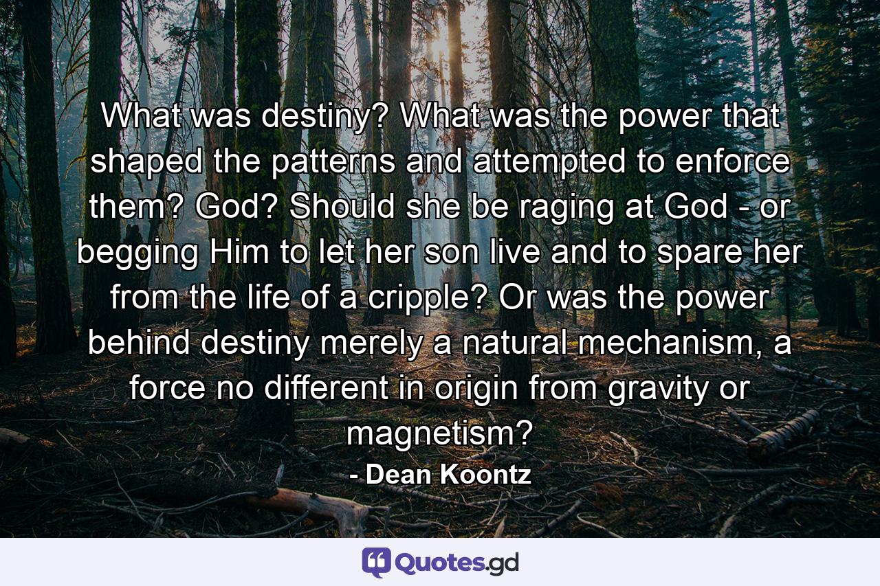 What was destiny? What was the power that shaped the patterns and attempted to enforce them? God? Should she be raging at God - or begging Him to let her son live and to spare her from the life of a cripple? Or was the power behind destiny merely a natural mechanism, a force no different in origin from gravity or magnetism? - Quote by Dean Koontz