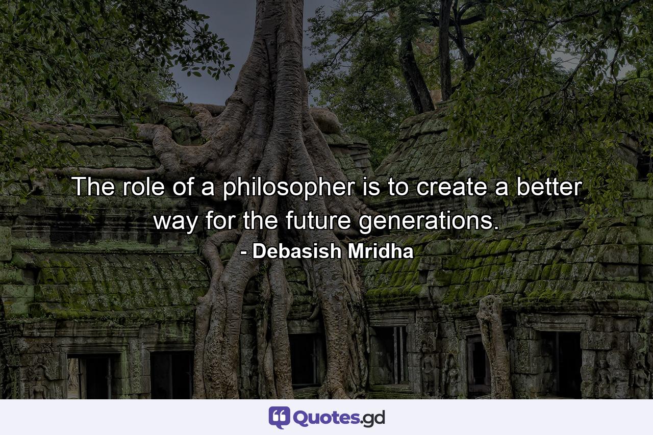 The role of a philosopher is to create a better way for the future generations. - Quote by Debasish Mridha