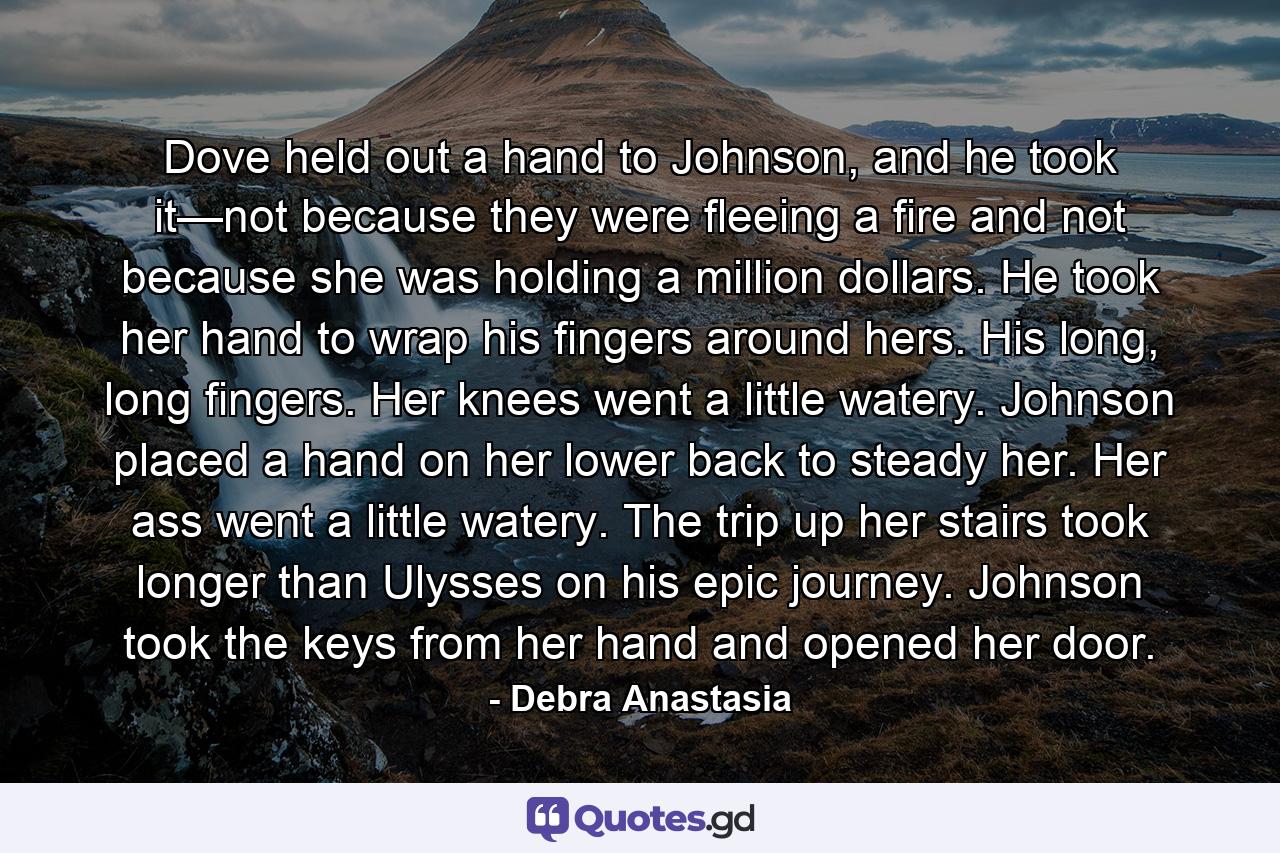 Dove held out a hand to Johnson, and he took it—not because they were fleeing a fire and not because she was holding a million dollars. He took her hand to wrap his fingers around hers. His long, long fingers. Her knees went a little watery. Johnson placed a hand on her lower back to steady her. Her ass went a little watery. The trip up her stairs took longer than Ulysses on his epic journey. Johnson took the keys from her hand and opened her door. - Quote by Debra Anastasia