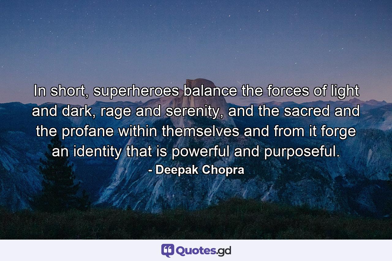 In short, superheroes balance the forces of light and dark, rage and serenity, and the sacred and the profane within themselves and from it forge an identity that is powerful and purposeful. - Quote by Deepak Chopra