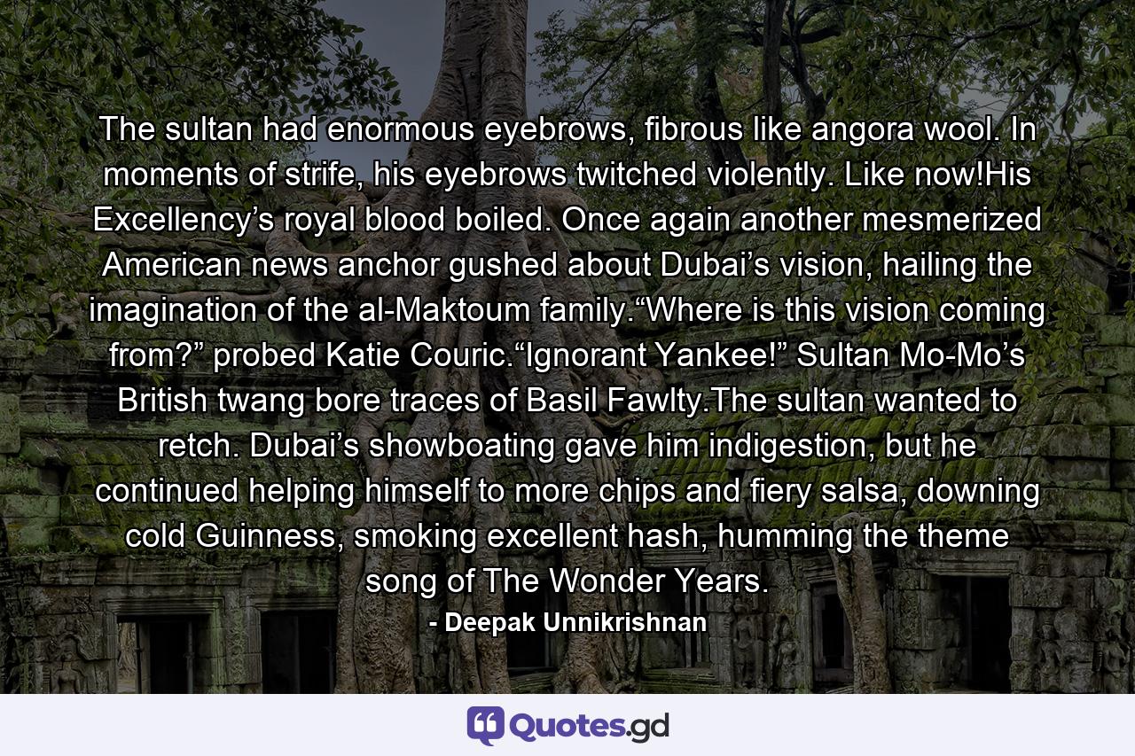 The sultan had enormous eyebrows, fibrous like angora wool. In moments of strife, his eyebrows twitched violently. Like now!His Excellency’s royal blood boiled. Once again another mesmerized American news anchor gushed about Dubai’s vision, hailing the imagination of the al-Maktoum family.“Where is this vision coming from?” probed Katie Couric.“Ignorant Yankee!” Sultan Mo-Mo’s British twang bore traces of Basil Fawlty.The sultan wanted to retch. Dubai’s showboating gave him indigestion, but he continued helping himself to more chips and fiery salsa, downing cold Guinness, smoking excellent hash, humming the theme song of The Wonder Years. - Quote by Deepak Unnikrishnan