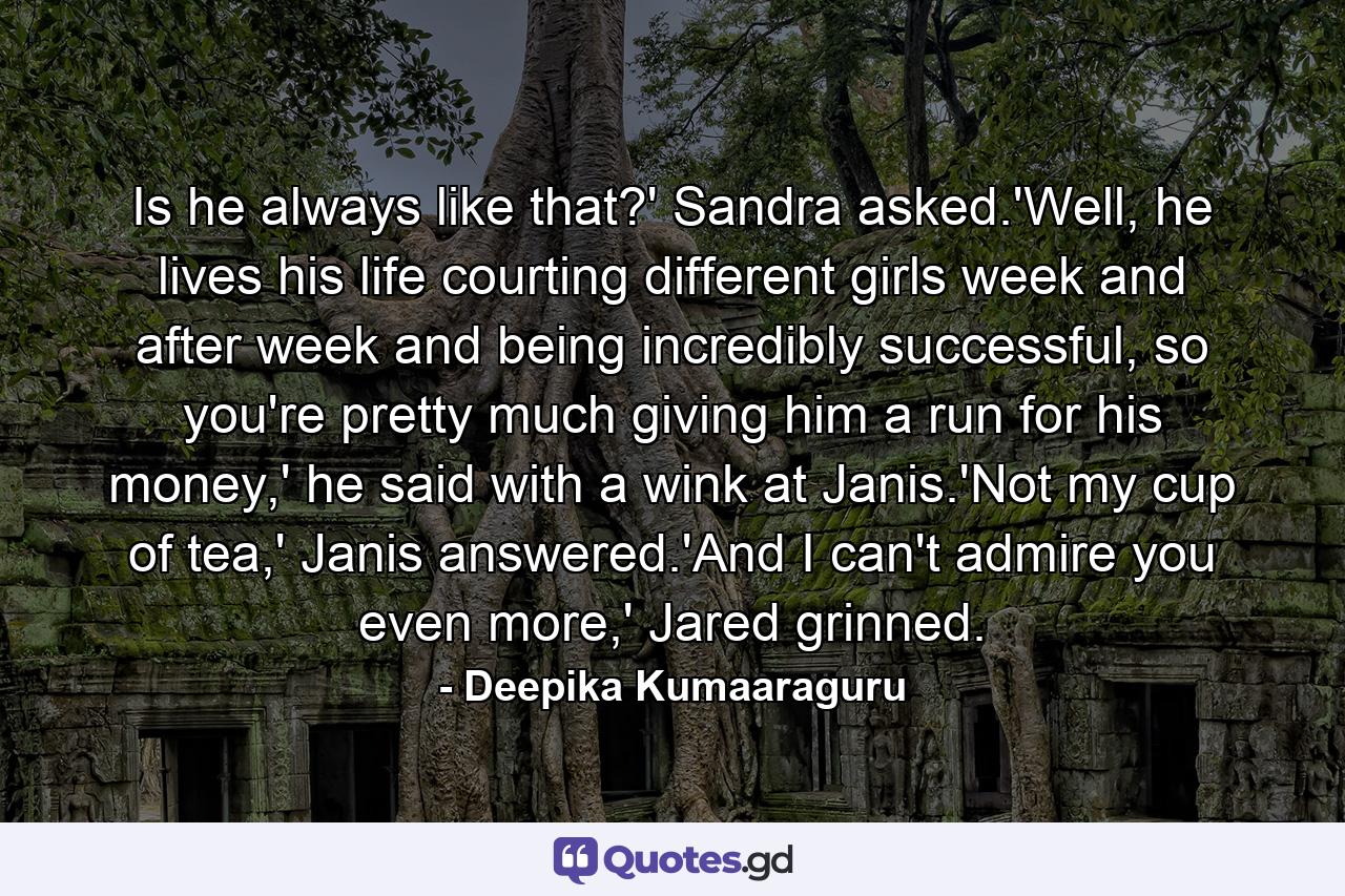 Is he always like that?' Sandra asked.'Well, he lives his life courting different girls week and after week and being incredibly successful, so you're pretty much giving him a run for his money,' he said with a wink at Janis.'Not my cup of tea,' Janis answered.'And I can't admire you even more,' Jared grinned. - Quote by Deepika Kumaaraguru