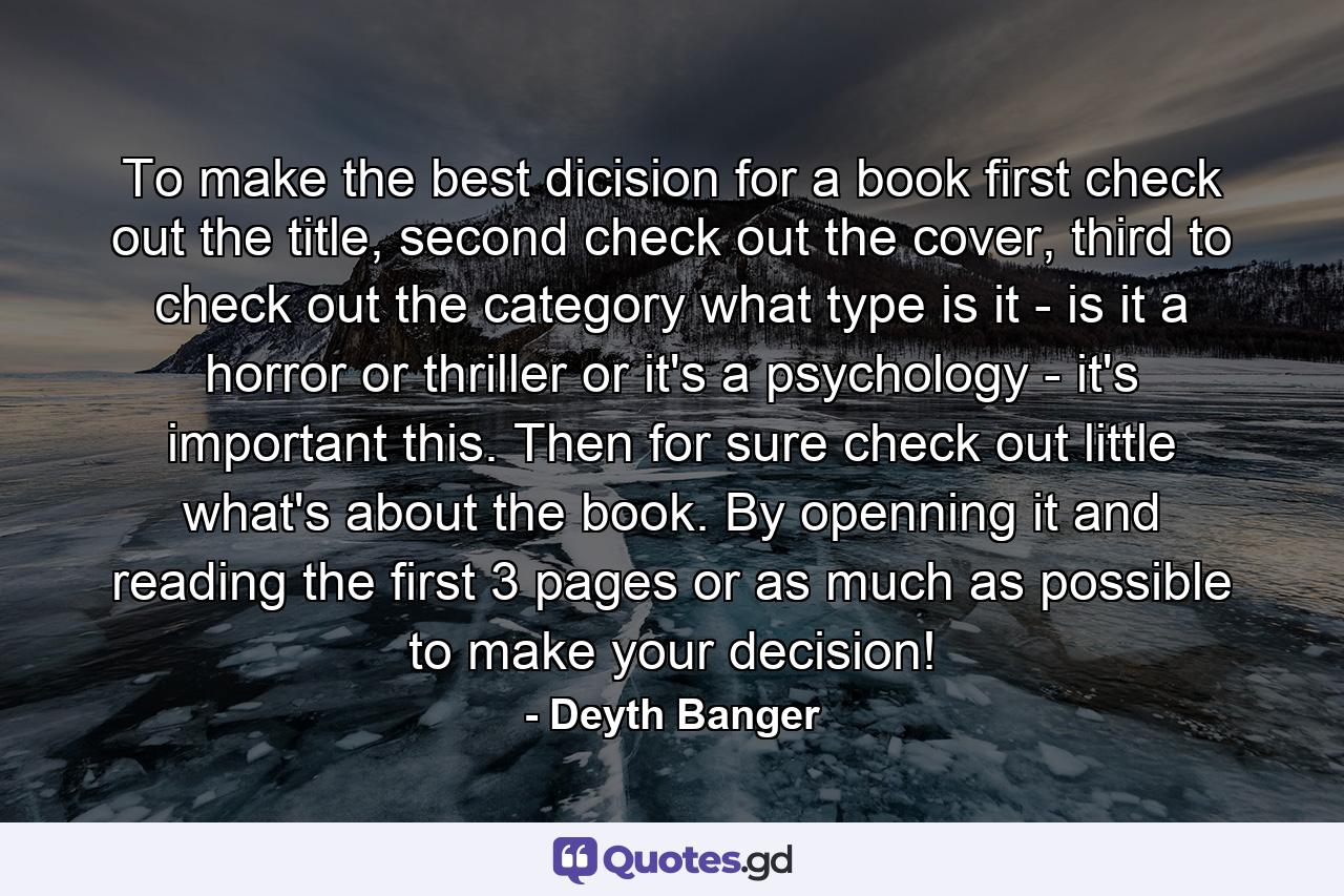 To make the best dicision for a book first check out the title, second check out the cover, third to check out the category what type is it - is it a horror or thriller or it's a psychology - it's important this. Then for sure check out little what's about the book. By openning it and reading the first 3 pages or as much as possible to make your decision! - Quote by Deyth Banger