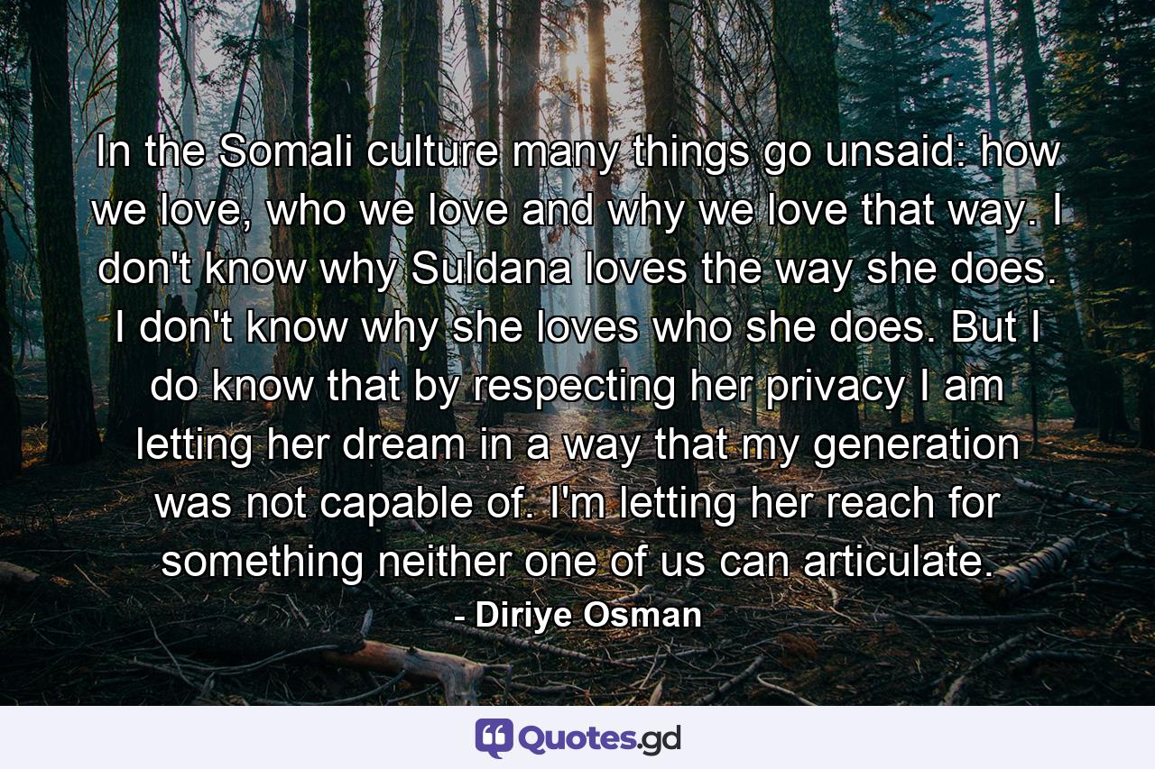 In the Somali culture many things go unsaid: how we love, who we love and why we love that way. I don't know why Suldana loves the way she does. I don't know why she loves who she does. But I do know that by respecting her privacy I am letting her dream in a way that my generation was not capable of. I'm letting her reach for something neither one of us can articulate. - Quote by Diriye Osman