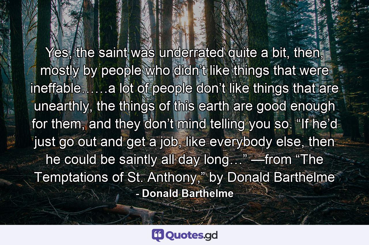 Yes, the saint was underrated quite a bit, then, mostly by people who didn’t like things that were ineffable……a lot of people don’t like things that are unearthly, the things of this earth are good enough for them, and they don’t mind telling you so. “If he’d just go out and get a job, like everybody else, then he could be saintly all day long…” —from “The Temptations of St. Anthony,” by Donald Barthelme - Quote by Donald Barthelme