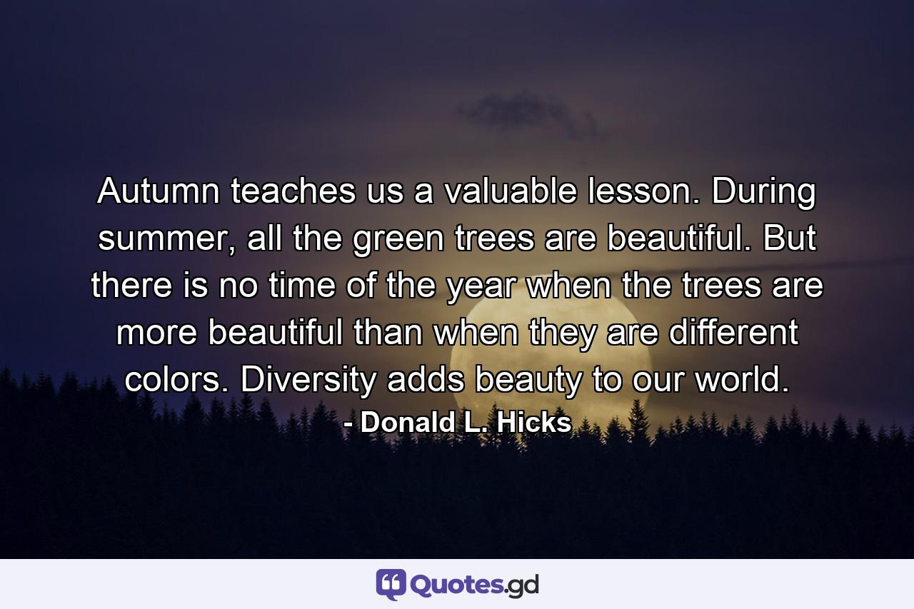 Autumn teaches us a valuable lesson. During summer, all the green trees are beautiful. But there is no time of the year when the trees are more beautiful than when they are different colors. Diversity adds beauty to our world. - Quote by Donald L. Hicks