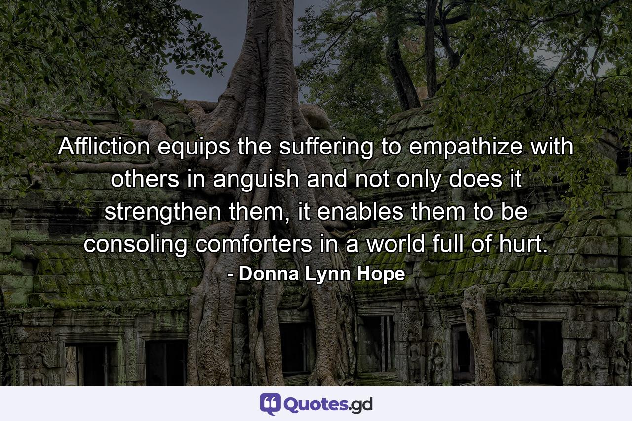 Affliction equips the suffering to empathize with others in anguish and not only does it strengthen them, it enables them to be consoling comforters in a world full of hurt. - Quote by Donna Lynn Hope