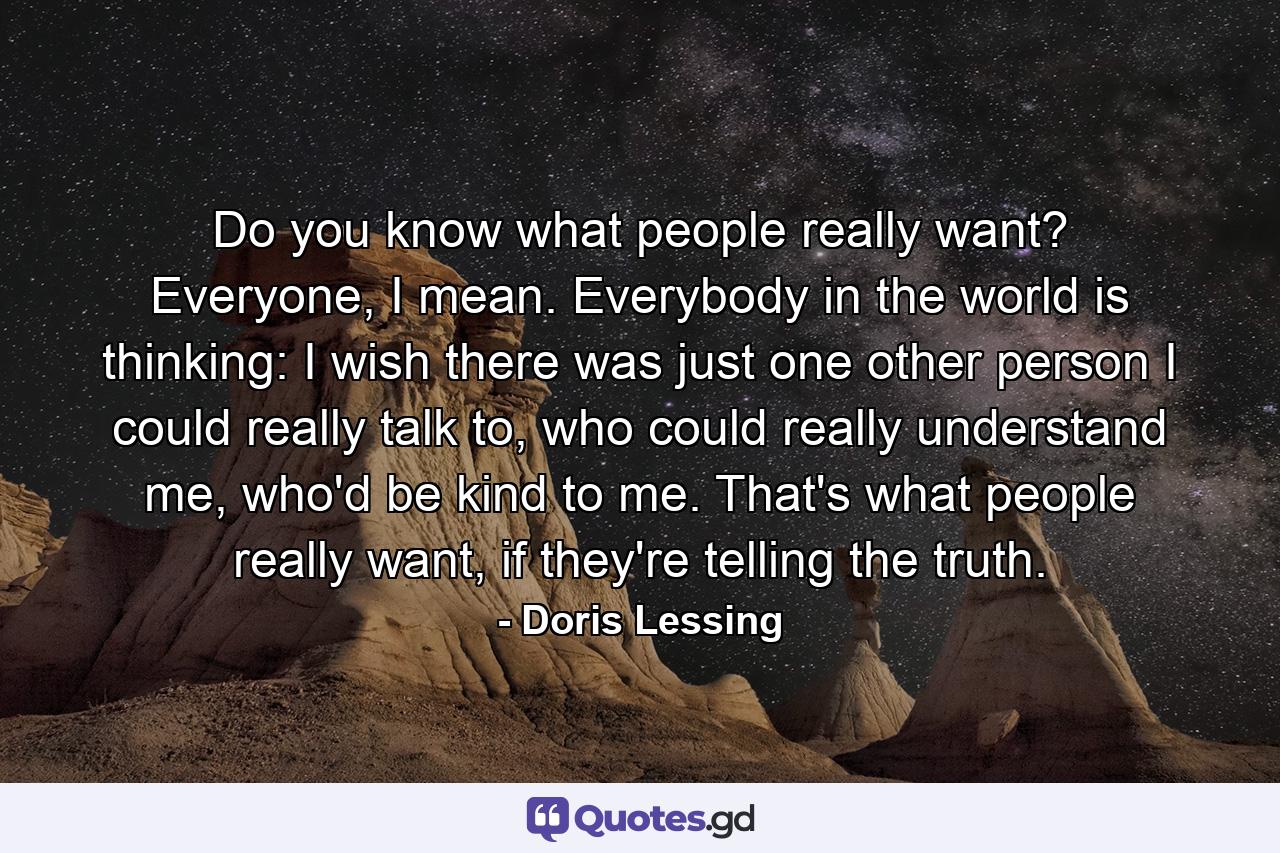 Do you know what people really want? Everyone, I mean. Everybody in the world is thinking: I wish there was just one other person I could really talk to, who could really understand me, who'd be kind to me. That's what people really want, if they're telling the truth. - Quote by Doris Lessing