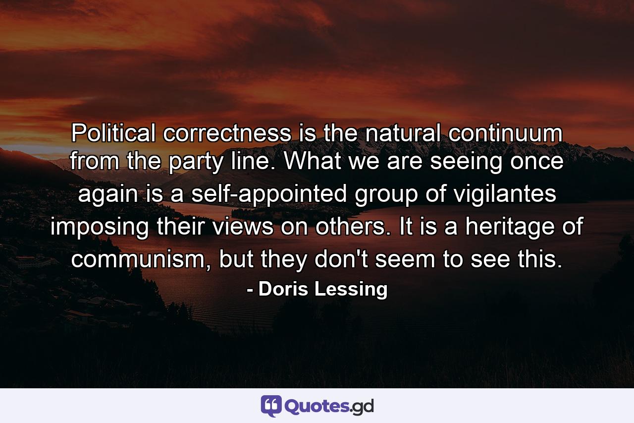 Political correctness is the natural continuum from the party line. What we are seeing once again is a self-appointed group of vigilantes imposing their views on others. It is a heritage of communism, but they don't seem to see this. - Quote by Doris Lessing