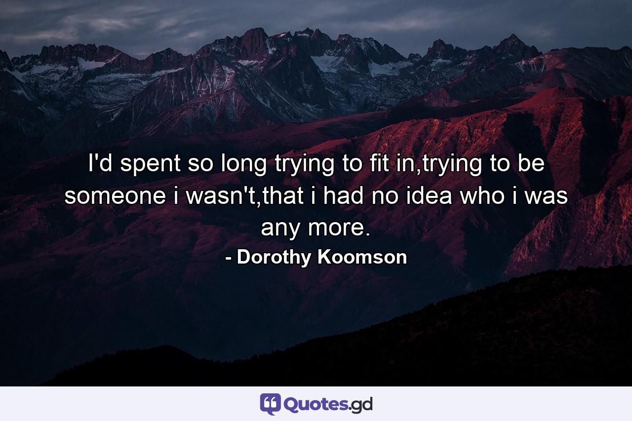 I'd spent so long trying to fit in,trying to be someone i wasn't,that i had no idea who i was any more. - Quote by Dorothy Koomson