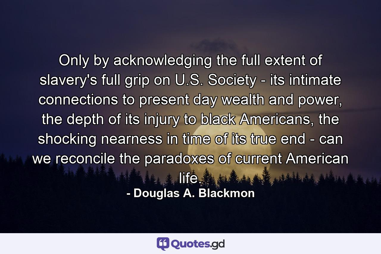 Only by acknowledging the full extent of slavery's full grip on U.S. Society - its intimate connections to present day wealth and power, the depth of its injury to black Americans, the shocking nearness in time of its true end - can we reconcile the paradoxes of current American life. - Quote by Douglas A. Blackmon