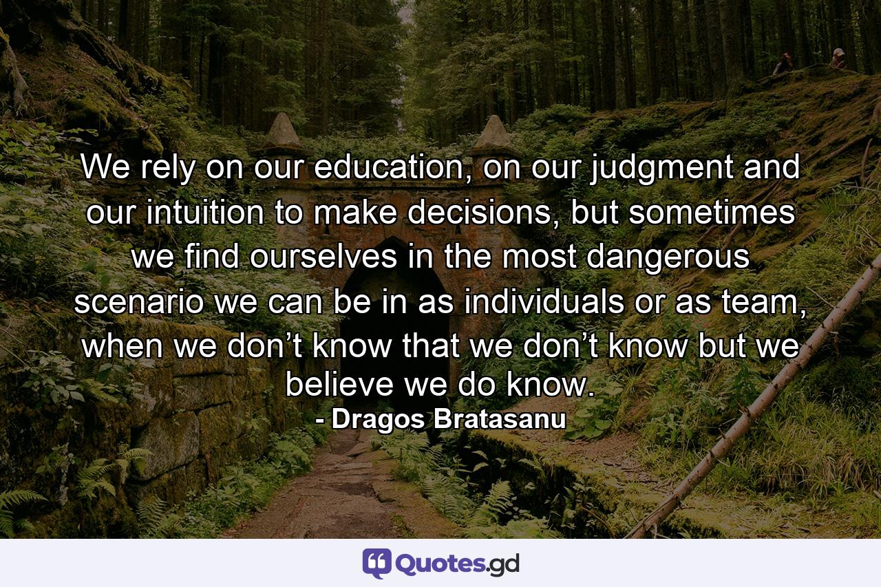 We rely on our education, on our judgment and our intuition to make decisions, but sometimes we find ourselves in the most dangerous scenario we can be in as individuals or as team, when we don’t know that we don’t know but we believe we do know. - Quote by Dragos Bratasanu