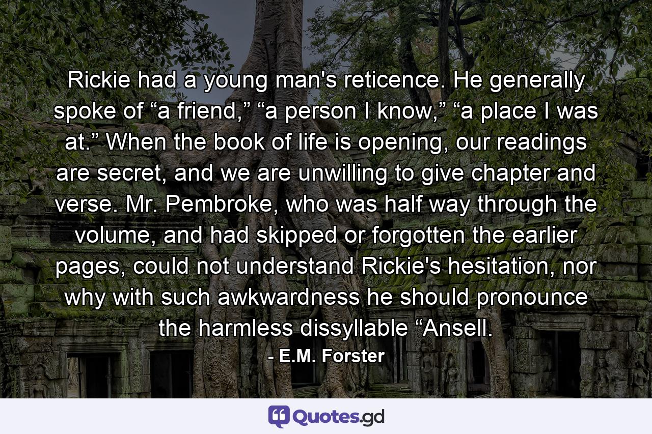 Rickie had a young man's reticence. He generally spoke of “a friend,” “a person I know,” “a place I was at.” When the book of life is opening, our readings are secret, and we are unwilling to give chapter and verse. Mr. Pembroke, who was half way through the volume, and had skipped or forgotten the earlier pages, could not understand Rickie's hesitation, nor why with such awkwardness he should pronounce the harmless dissyllable “Ansell. - Quote by E.M. Forster