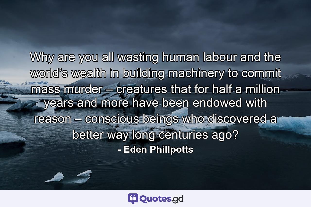 Why are you all wasting human labour and the world’s wealth in building machinery to commit mass murder – creatures that for half a million years and more have been endowed with reason – conscious beings who discovered a better way long centuries ago? - Quote by Eden Phillpotts