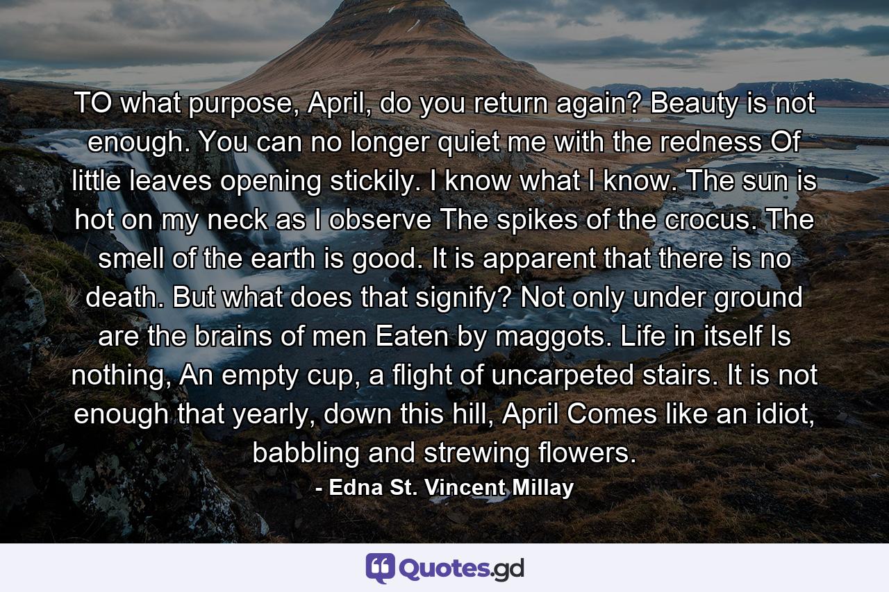 TO what purpose, April, do you return again? Beauty is not enough. You can no longer quiet me with the redness Of little leaves opening stickily. I know what I know. The sun is hot on my neck as I observe The spikes of the crocus. The smell of the earth is good. It is apparent that there is no death. But what does that signify? Not only under ground are the brains of men Eaten by maggots. Life in itself Is nothing, An empty cup, a flight of uncarpeted stairs. It is not enough that yearly, down this hill, April Comes like an idiot, babbling and strewing flowers. - Quote by Edna St. Vincent Millay