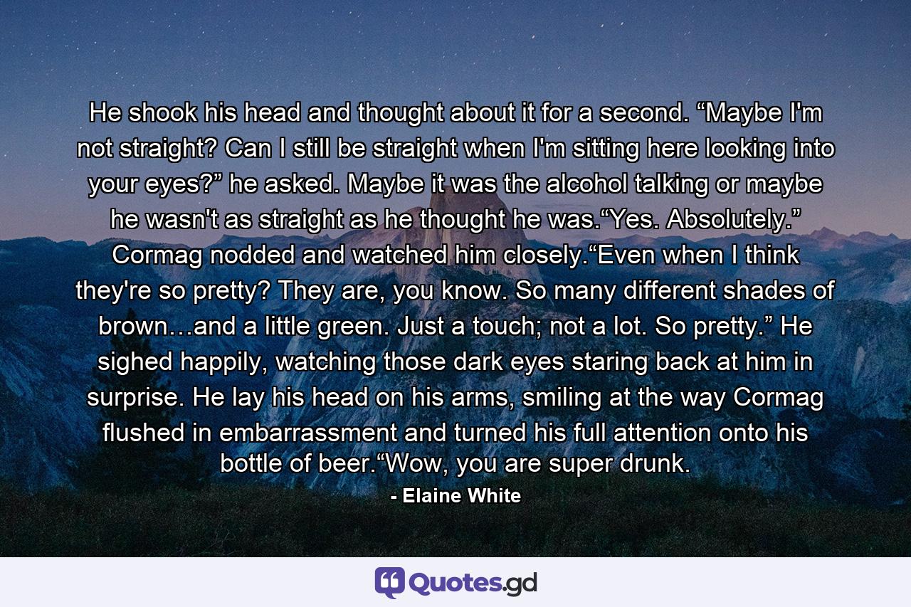 He shook his head and thought about it for a second. “Maybe I'm not straight? Can I still be straight when I'm sitting here looking into your eyes?” he asked. Maybe it was the alcohol talking or maybe he wasn't as straight as he thought he was.“Yes. Absolutely.” Cormag nodded and watched him closely.“Even when I think they're so pretty? They are, you know. So many different shades of brown…and a little green. Just a touch; not a lot. So pretty.” He sighed happily, watching those dark eyes staring back at him in surprise. He lay his head on his arms, smiling at the way Cormag flushed in embarrassment and turned his full attention onto his bottle of beer.“Wow, you are super drunk. - Quote by Elaine White