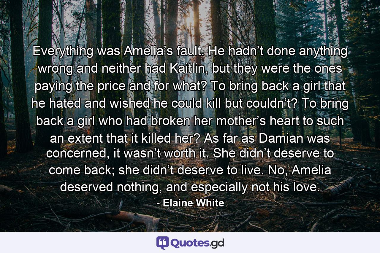 Everything was Amelia’s fault. He hadn’t done anything wrong and neither had Kaitlin, but they were the ones paying the price and for what? To bring back a girl that he hated and wished he could kill but couldn’t? To bring back a girl who had broken her mother’s heart to such an extent that it killed her? As far as Damian was concerned, it wasn’t worth it. She didn’t deserve to come back; she didn’t deserve to live. No, Amelia deserved nothing, and especially not his love. - Quote by Elaine White