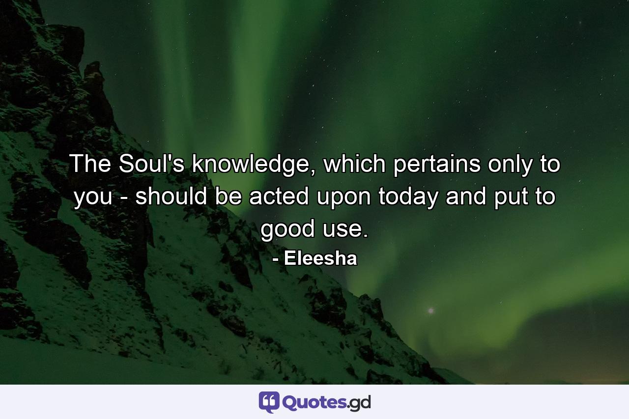 The Soul's knowledge, which pertains only to you - should be acted upon today and put to good use. - Quote by Eleesha