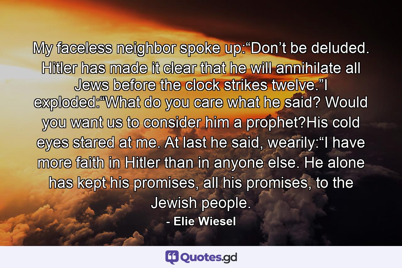 My faceless neighbor spoke up:“Don’t be deluded. Hitler has made it clear that he will annihilate all Jews before the clock strikes twelve.”I exploded:“What do you care what he said? Would you want us to consider him a prophet?His cold eyes stared at me. At last he said, wearily:“I have more faith in Hitler than in anyone else. He alone has kept his promises, all his promises, to the Jewish people. - Quote by Elie Wiesel