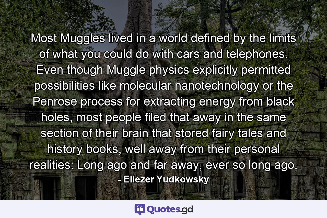 Most Muggles lived in a world defined by the limits of what you could do with cars and telephones. Even though Muggle physics explicitly permitted possibilities like molecular nanotechnology or the Penrose process for extracting energy from black holes, most people filed that away in the same section of their brain that stored fairy tales and history books, well away from their personal realities: Long ago and far away, ever so long ago. - Quote by Eliezer Yudkowsky