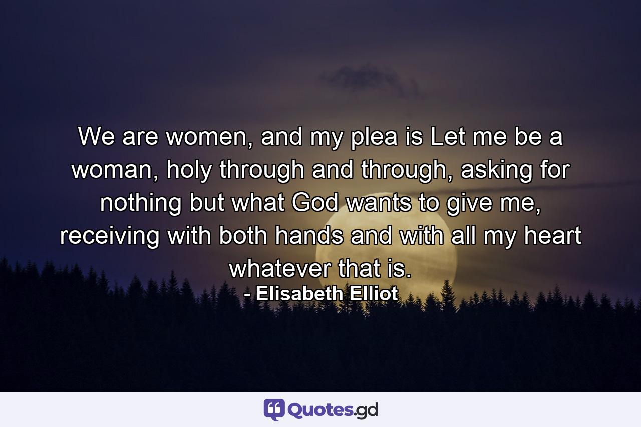 We are women, and my plea is Let me be a woman, holy through and through, asking for nothing but what God wants to give me, receiving with both hands and with all my heart whatever that is. - Quote by Elisabeth Elliot